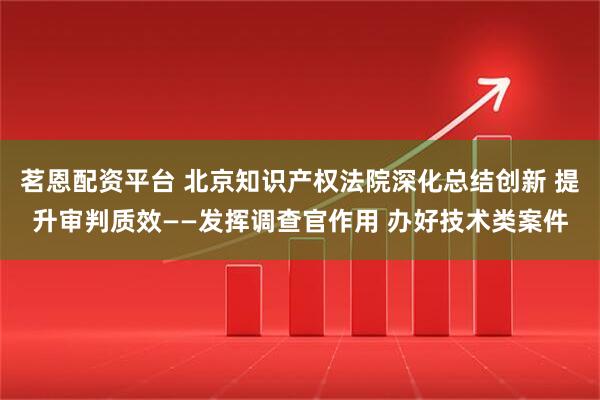 茗恩配资平台 北京知识产权法院深化总结创新 提升审判质效——发挥调查官作用 办好技术类案件