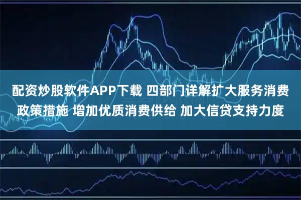 配资炒股软件APP下载 四部门详解扩大服务消费政策措施 增加优质消费供给 加大信贷支持力度