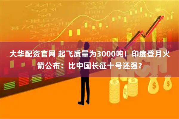 大华配资官网 起飞质量为3000吨!印度登月火箭公布:比中国长征十号还强?