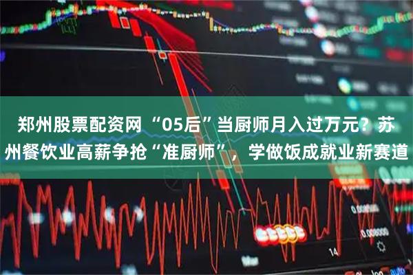 郑州股票配资网 “05后”当厨师月入过万元？苏州餐饮业高薪争抢“准厨师”，学做饭成就业新赛道