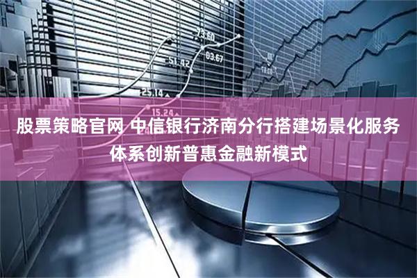 股票策略官网 中信银行济南分行搭建场景化服务体系创新普惠金融新模式