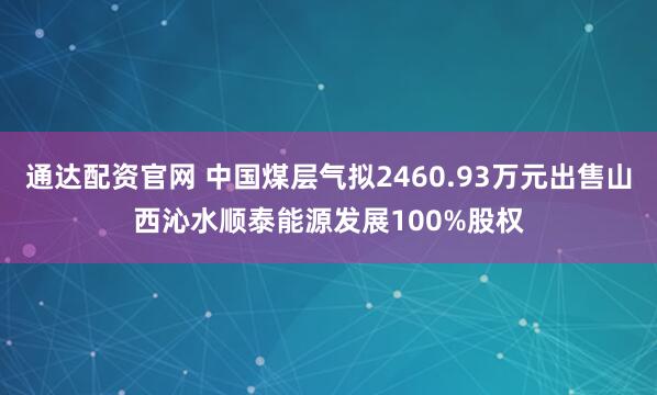 通达配资官网 中国煤层气拟2460.93万元出售山西沁水顺泰能源发展100%股权