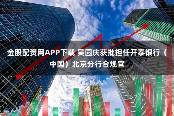 金股配资网APP下载 吴园庆获批担任开泰银行（中国）北京分行合规官