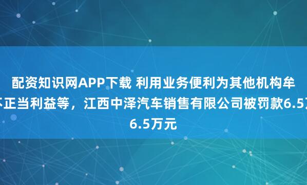配资知识网APP下载 利用业务便利为其他机构牟取不正当利益等，江西中泽汽车销售有限公司被罚款6.5万元