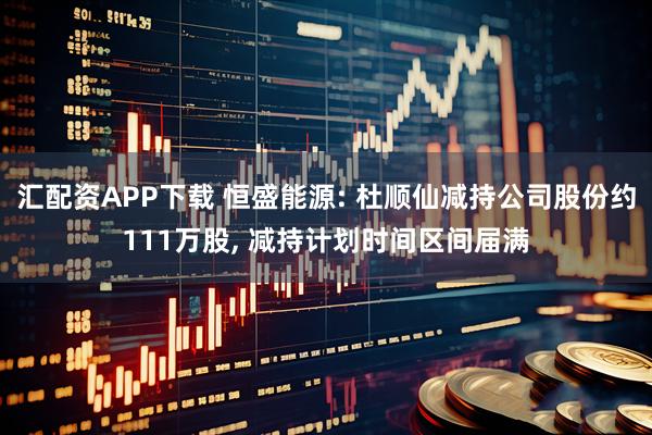汇配资APP下载 恒盛能源: 杜顺仙减持公司股份约111万股, 减持计划时间区间届满