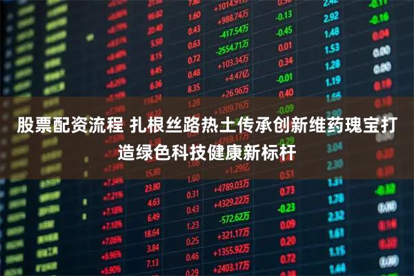 股票配资流程 扎根丝路热土传承创新维药瑰宝打造绿色科技健康新标杆