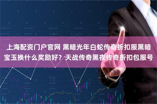 上海配资门户官网 黑暗光年白蛇传奇折扣服黑暗宝玉换什么奖励好？天战传奇黑夜传奇折扣包服号