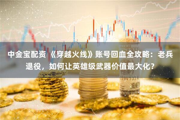 中金宝配资 《穿越火线》账号回血全攻略：老兵退役，如何让英雄级武器价值最大化？