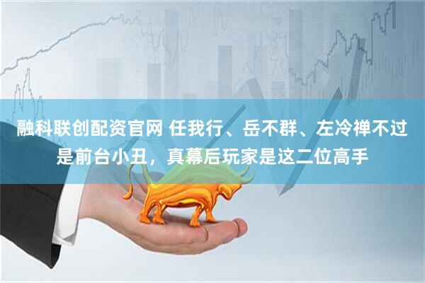 融科联创配资官网 任我行、岳不群、左冷禅不过是前台小丑，真幕后玩家是这二位高手