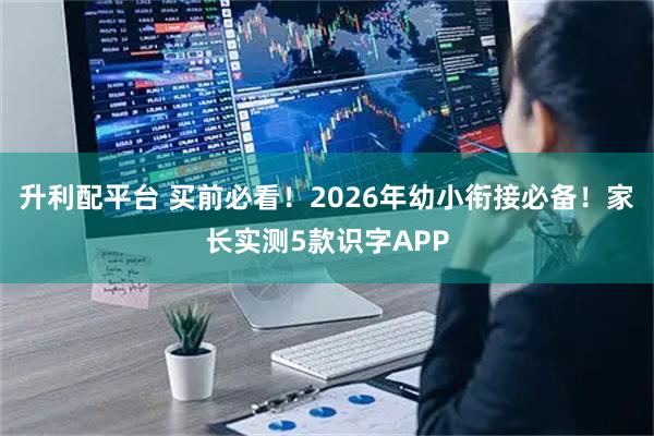 升利配平台 买前必看！2026年幼小衔接必备！家长实测5款识字APP