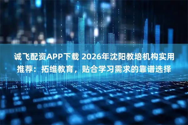 诚飞配资APP下载 2026年沈阳教培机构实用推荐：拓维教育，贴合学习需求的靠谱选择