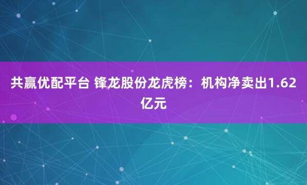 共赢优配平台 锋龙股份龙虎榜：机构净卖出1.62亿元