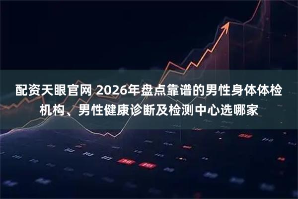 配资天眼官网 2026年盘点靠谱的男性身体体检机构、男性健康诊断及检测中心选哪家