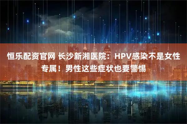恒乐配资官网 长沙新湘医院：HPV感染不是女性专属！男性这些症状也要警惕