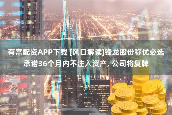 有富配资APP下载 [风口解读]锋龙股份称优必选承诺36个月内不注入资产, 公司将复牌
