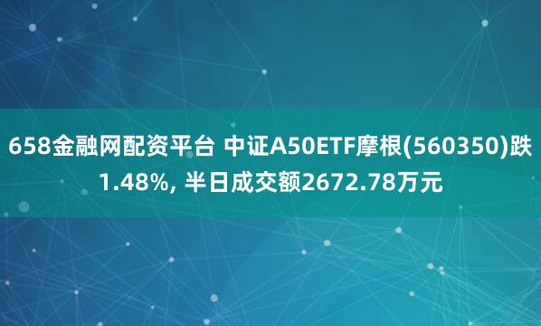 658金融网配资平台 中证A50ETF摩根(560350)跌1.48%, 半日成交额2672.78万元