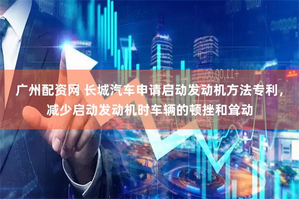 广州配资网 长城汽车申请启动发动机方法专利，减少启动发动机时车辆的顿挫和耸动