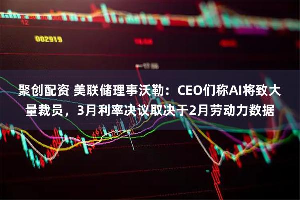 聚创配资 美联储理事沃勒：CEO们称AI将致大量裁员，3月利率决议取决于2月劳动力数据