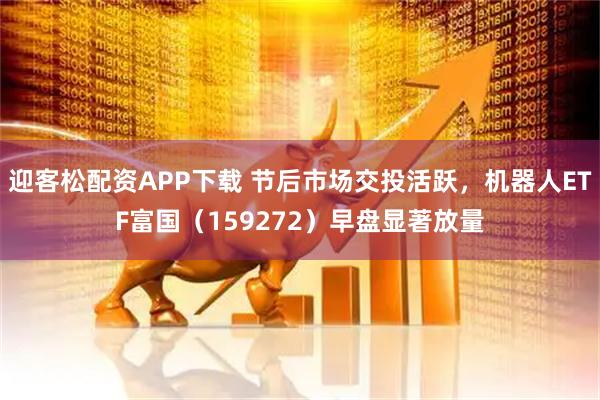 迎客松配资APP下载 节后市场交投活跃，机器人ETF富国（159272）早盘显著放量