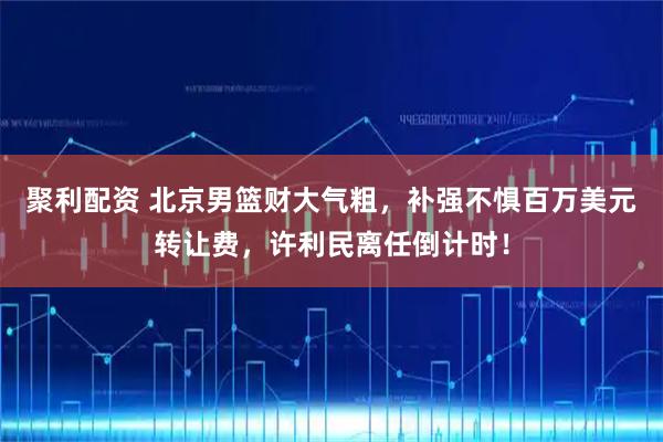 聚利配资 北京男篮财大气粗，补强不惧百万美元转让费，许利民离任倒计时！