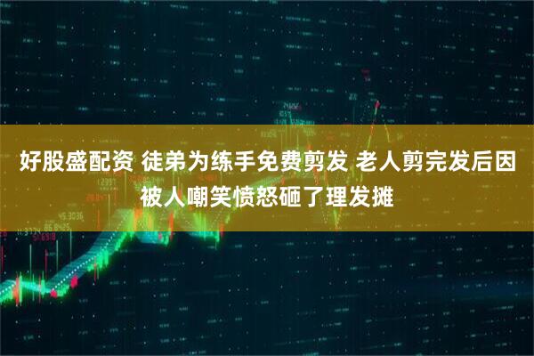 好股盛配资 徒弟为练手免费剪发 老人剪完发后因被人嘲笑愤怒砸了理发摊