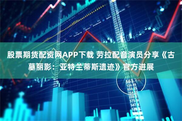 股票期货配资网APP下载 劳拉配音演员分享《古墓丽影：亚特兰蒂斯遗迹》官方进展