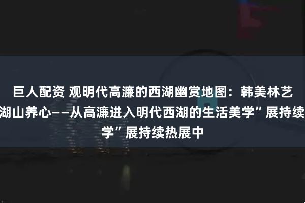 巨人配资 观明代高濂的西湖幽赏地图：韩美林艺术馆“湖山养心——从高濂进入明代西湖的生活美学”展持续热展中