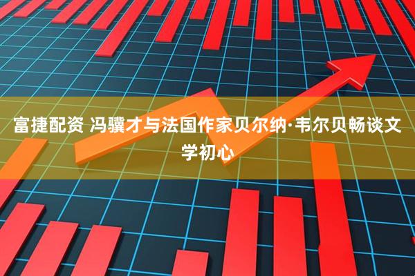 富捷配资 冯骥才与法国作家贝尔纳·韦尔贝畅谈文学初心