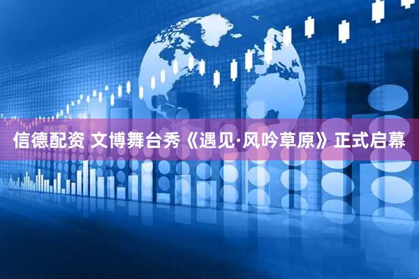 信德配资 文博舞台秀《遇见·风吟草原》正式启幕