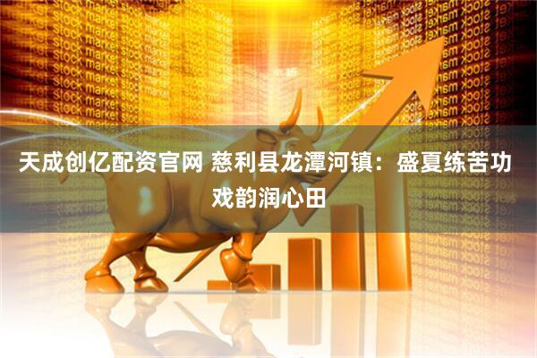 天成创亿配资官网 慈利县龙潭河镇：盛夏练苦功 戏韵润心田