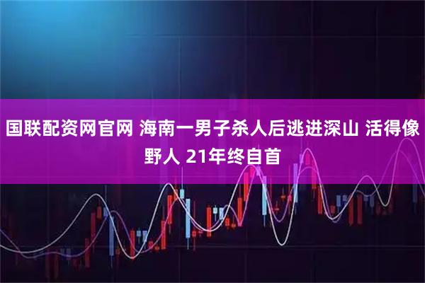 国联配资网官网 海南一男子杀人后逃进深山 活得像野人 21年终自首
