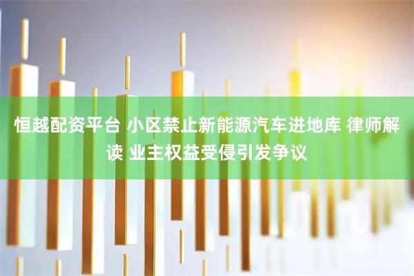 恒越配资平台 小区禁止新能源汽车进地库 律师解读 业主权益受侵引发争议