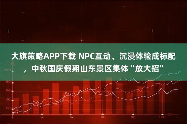 大旗策略APP下载 NPC互动、沉浸体验成标配，中秋国庆假期山东景区集体“放大招”
