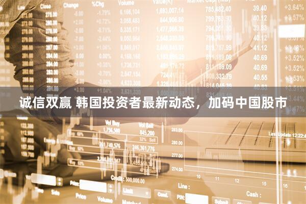 诚信双赢 韩国投资者最新动态，加码中国股市