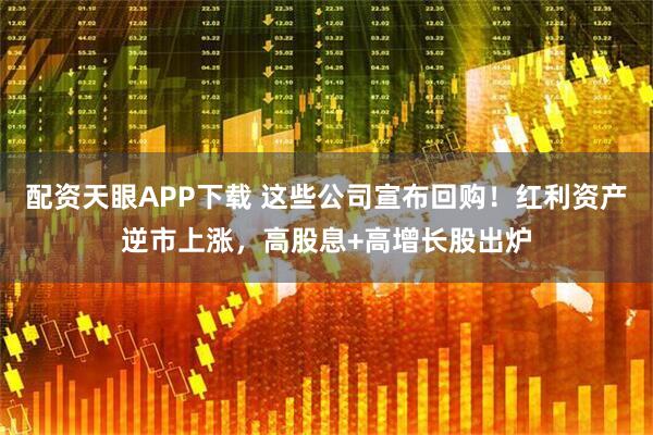 配资天眼APP下载 这些公司宣布回购！红利资产逆市上涨，高股息+高增长股出炉